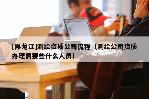 [黑龍江]測繪資質公司流程（測繪公司資質辦理需要些什么人員）