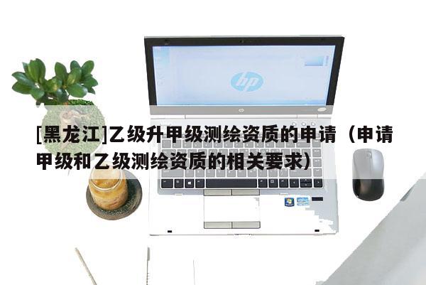 [黑龍江]乙級升甲級測繪資質的申請（申請甲級和乙級測繪資質的相關要求）
