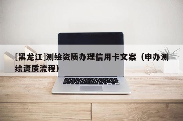 [黑龍江]測繪資質辦理信用卡文案（申辦測繪資質流程）