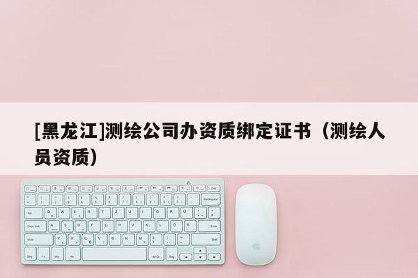 [黑龍江]測繪公司辦資質綁定證書（測繪人員資質）