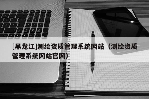 [黑龍江]測繪資質管理系統網站（測繪資質管理系統網站官網）