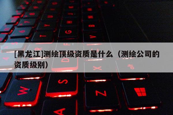 [黑龍江]測繪頂級資質是什么（測繪公司的資質級別）