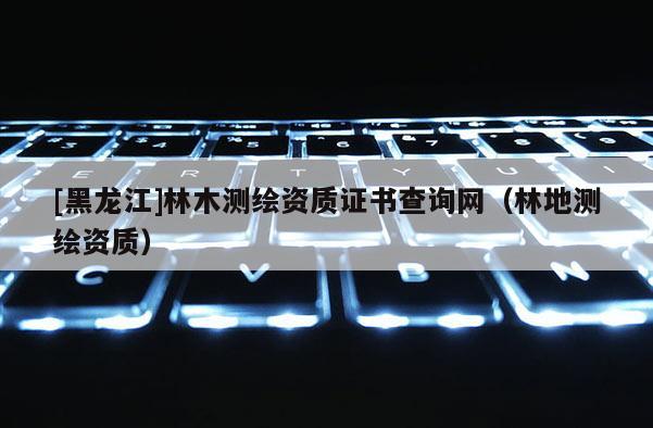 [黑龍江]林木測繪資質證書查詢網（林地測繪資質）