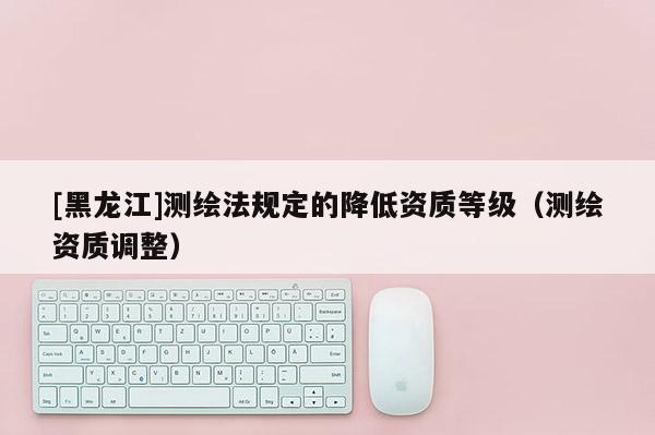 [黑龍江]測繪法規定的降低資質等級（測繪資質調整）