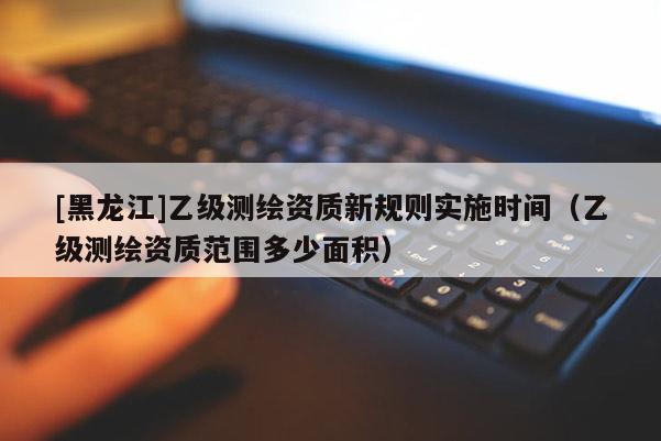 [黑龍江]乙級測繪資質新規則實施時間（乙級測繪資質范圍多少面積）