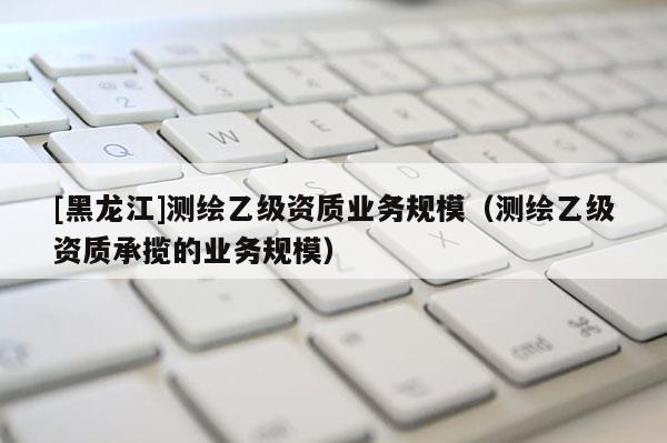 [黑龍江]測繪乙級資質業務規模（測繪乙級資質承攬的業務規模）