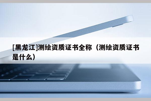 [黑龍江]測繪資質證書全稱（測繪資質證書是什么）