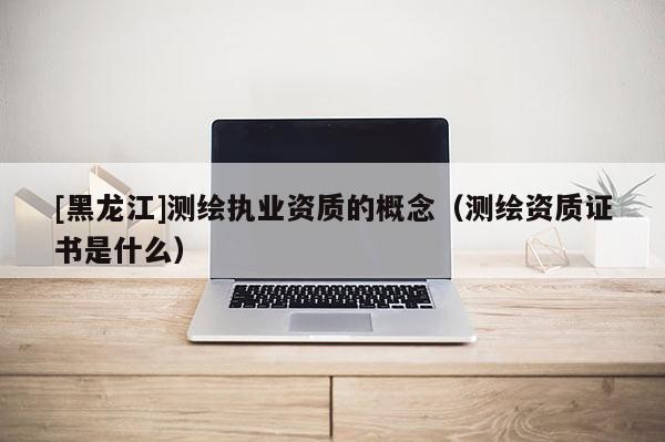 [黑龍江]測繪執業資質的概念（測繪資質證書是什么）