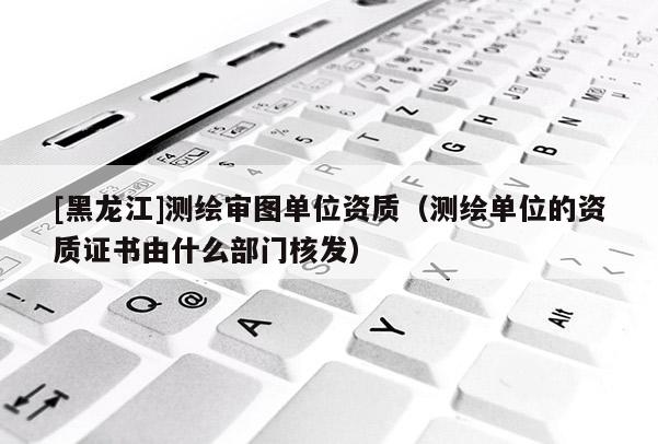 [黑龍江]測繪審圖單位資質(zhì)（測繪單位的資質(zhì)證書由什么部門核發(fā)）