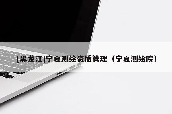 [黑龍江]寧夏測繪資質(zhì)管理（寧夏測繪院）