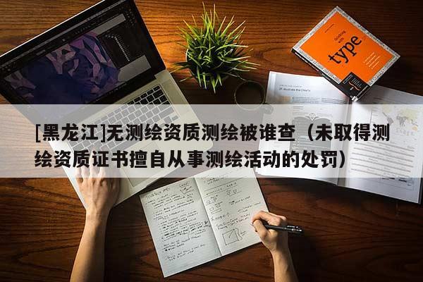 [黑龍江]無測繪資質測繪被誰查（未取得測繪資質證書擅自從事測繪活動的處罰）