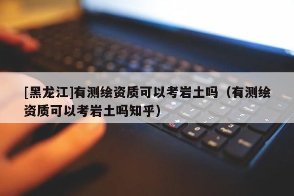 [黑龍江]有測繪資質可以考巖土嗎（有測繪資質可以考巖土嗎知乎）