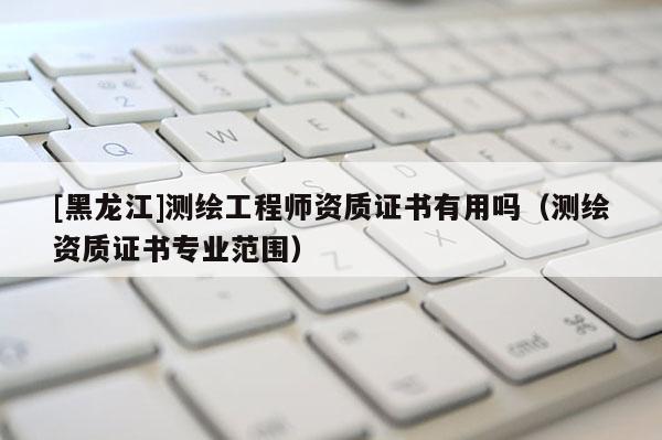 [黑龍江]測繪工程師資質證書有用嗎（測繪資質證書專業范圍）