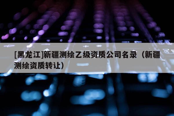 [黑龍江]新疆測繪乙級資質公司名錄（新疆測繪資質轉讓）