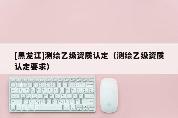 [黑龍江]測繪乙級資質認定（測繪乙級資質認定要求）