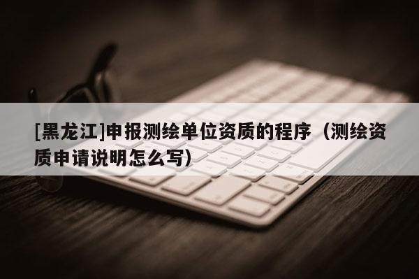 [黑龍江]申報測繪單位資質的程序（測繪資質申請說明怎么寫）