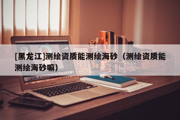 [黑龍江]測繪資質能測繪海砂（測繪資質能測繪海砂嘛）