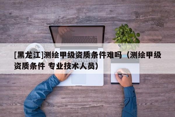 [黑龍江]測繪甲級資質條件難嗎（測繪甲級資質條件 專業技術人員）