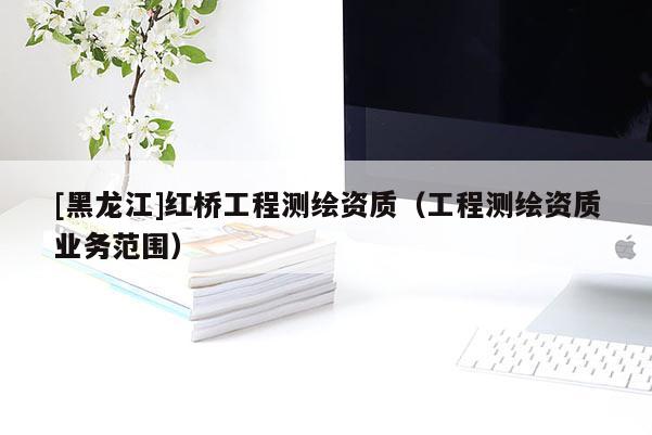 [黑龍江]紅橋工程測繪資質(zhì)（工程測繪資質(zhì)業(yè)務(wù)范圍）