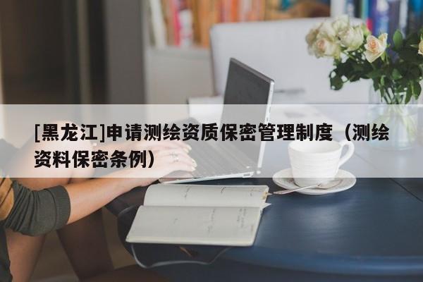 [黑龍江]申請測繪資質保密管理制度（測繪資料保密條例）