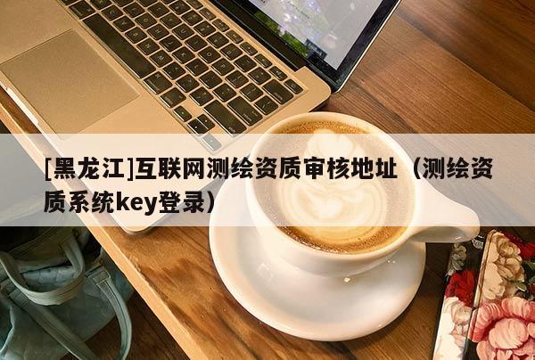 [黑龍江]互聯網測繪資質審核地址（測繪資質系統key登錄）
