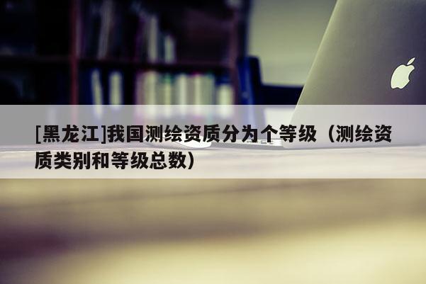 [黑龍江]我國測繪資質分為個等級（測繪資質類別和等級總數）