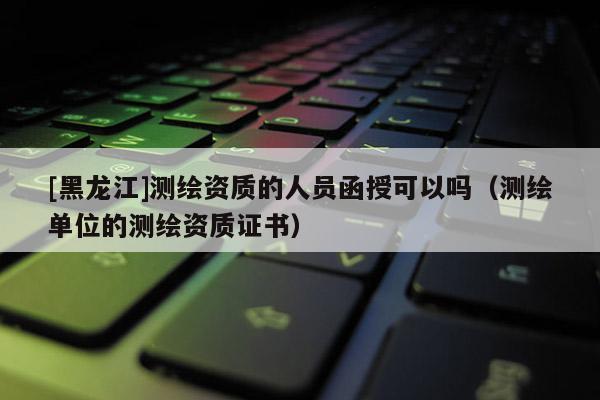 [黑龍江]測繪資質的人員函授可以嗎（測繪單位的測繪資質證書）