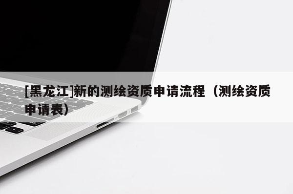 [黑龍江]新的測繪資質申請流程（測繪資質申請表）