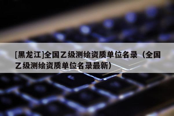 [黑龍江]全國乙級測繪資質單位名錄（全國乙級測繪資質單位名錄最新）