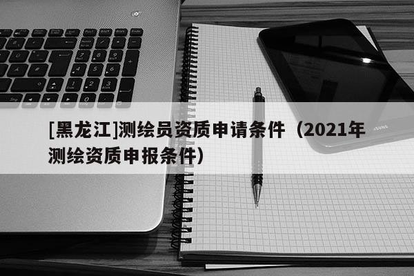 [黑龍江]測繪員資質申請條件（2021年測繪資質申報條件）