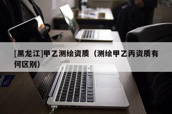 [黑龍江]甲乙測繪資質（測繪甲乙丙資質有何區別）
