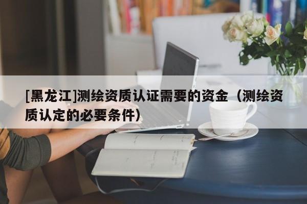 [黑龍江]測(cè)繪資質(zhì)認(rèn)證需要的資金（測(cè)繪資質(zhì)認(rèn)定的必要條件）