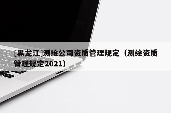 [黑龍江]測(cè)繪公司資質(zhì)管理規(guī)定（測(cè)繪資質(zhì)管理規(guī)定2021）