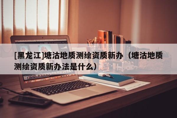 [黑龍江]塘沽地質(zhì)測(cè)繪資質(zhì)新辦（塘沽地質(zhì)測(cè)繪資質(zhì)新辦法是什么）