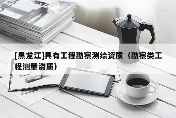 [黑龍江]具有工程勘察測(cè)繪資質(zhì)（勘察類工程測(cè)量資質(zhì)）