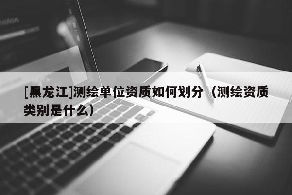 [黑龍江]測繪單位資質如何劃分（測繪資質類別是什么）
