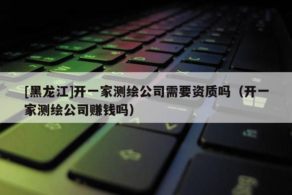 [黑龍江]開一家測繪公司需要資質嗎（開一家測繪公司賺錢嗎）