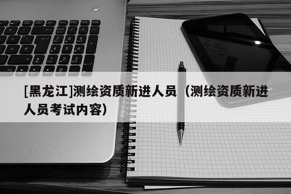 [黑龍江]測繪資質新進人員（測繪資質新進人員考試內容）