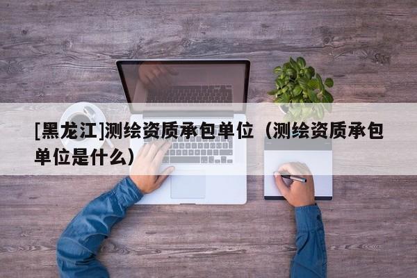 [黑龍江]測繪資質承包單位（測繪資質承包單位是什么）