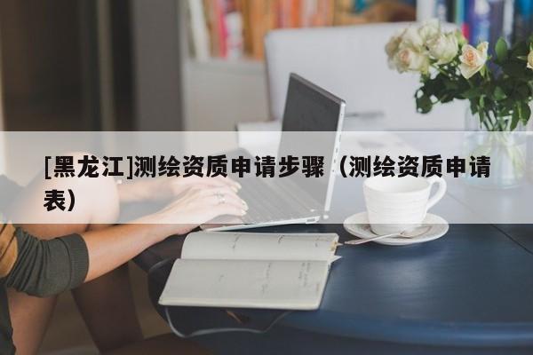 [黑龍江]測繪資質申請步驟（測繪資質申請表）