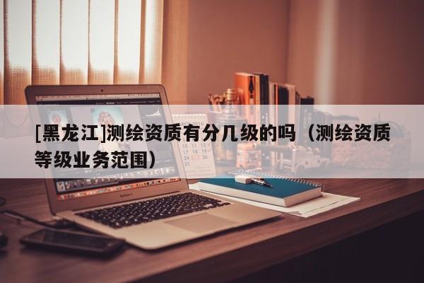 [黑龍江]測繪資質有分幾級的嗎（測繪資質等級業務范圍）