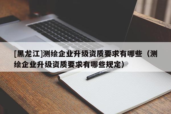 [黑龍江]測繪企業升級資質要求有哪些（測繪企業升級資質要求有哪些規定）