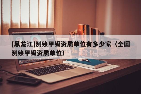 [黑龍江]測(cè)繪甲級(jí)資質(zhì)單位有多少家（全國測(cè)繪甲級(jí)資質(zhì)單位）