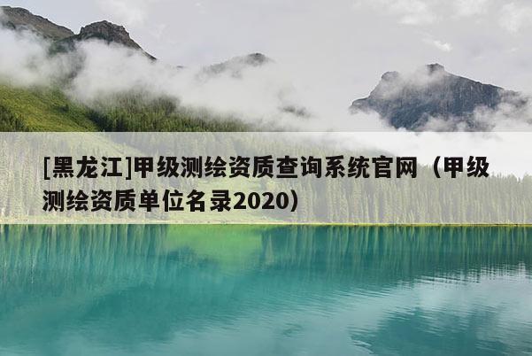[黑龍江]甲級測繪資質查詢系統官網（甲級測繪資質單位名錄2020）
