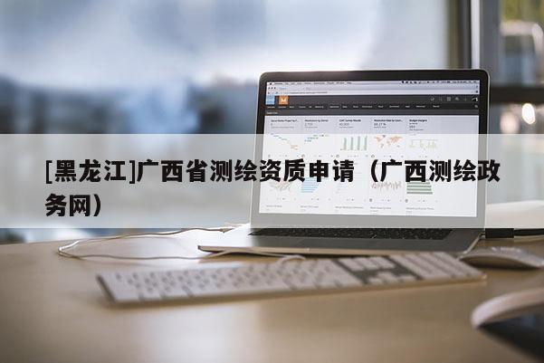 [黑龍江]廣西省測繪資質申請（廣西測繪政務網）
