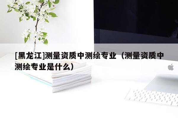 [黑龍江]測量資質中測繪專業（測量資質中測繪專業是什么）