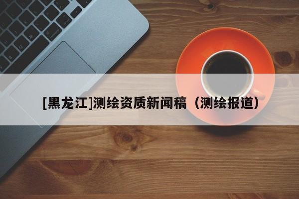 [黑龍江]測繪資質新聞稿（測繪報道）
