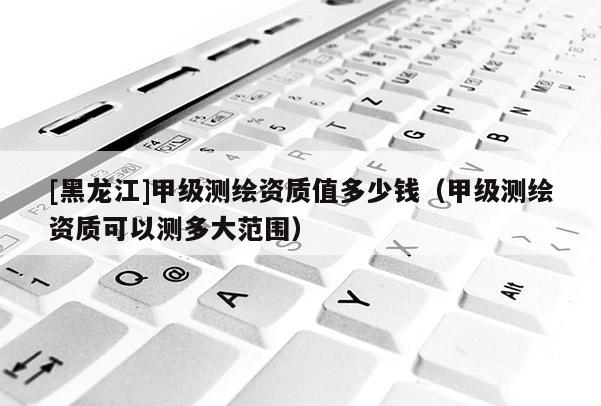 [黑龍江]甲級測繪資質值多少錢（甲級測繪資質可以測多大范圍）