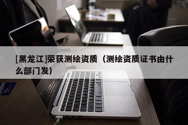 [黑龍江]榮獲測繪資質（測繪資質證書由什么部門發）