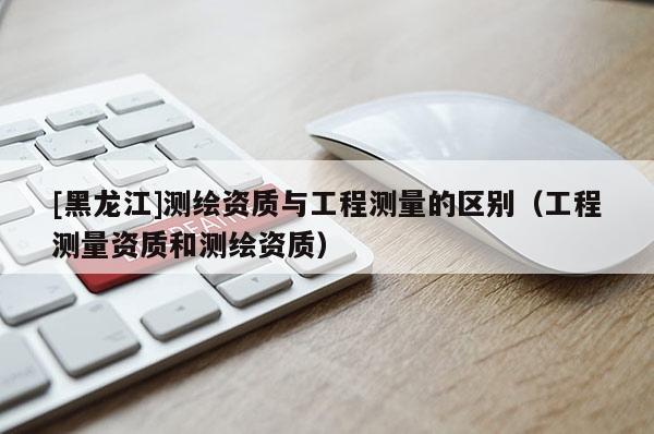 [黑龍江]測繪資質與工程測量的區別（工程測量資質和測繪資質）